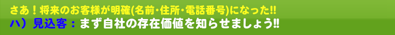 さあ!将来のお客様が明確(名前・住所・電話番号)になった!! 自社の存在価値を知らせましょう!!