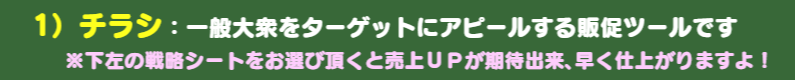 1）チラシ：一般大衆をターゲットにアピールする販促ツールです　※下記のチラシデザインパターンをお選び頂くと超早く仕上がりますよ！