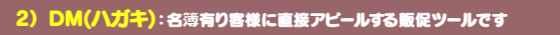 ＤＭハガキ：名簿有り客様に直接アピールできる販促ツールです。