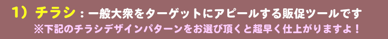 1）チラシ：一般大衆をターゲットにアピールする販促ツールです　※下記のチラシデザインパターンをお選び頂くと超早く仕上がりますよ！