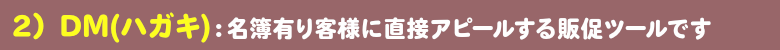 ＤＭハガキ：名簿有り客様に直接アピールできる販促ツールです。