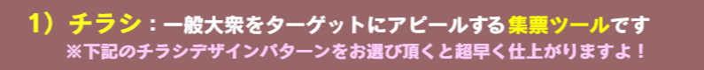 1）チラシ：一般大衆をターゲットにアピールする集票ツールです　※下記のチラシデザインパターンをお選び頂くと超早く仕上がりますよ！