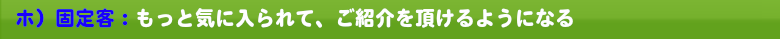 ホ）固定客：もっと気に入られて、ご紹介を頂けるようになる