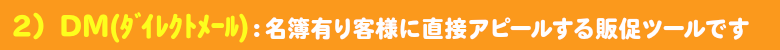 ＤＭ：名簿有りのお客様にダイレクトにアピールする販促ツールです。